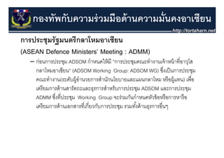 กองทัพกับความร่ วมมือด้ านความมั่นคงอาเซียน
การประชุุมรั ฐมนตรี กลาโหมอาเซียน
(ASEAN Defence Ministers’ Meeting : ADMM)
   – ก่อนการประชม ADSOM กําหนดให้ มี ”การประชมคณะทํางานเจ้ าหน้ าที่อาวโส
     กอนการประชุม              กาหนดใหม ”การประชุมคณะทางานเจาหนาทอาวุโส
     กลาโหมอาเซียน” (ADSOM Working Group: ADSOM WG) ซึงเป็ นการประชุม
                                                                    ่
     คณะทางาน(ระดบผู านวยการสานกนโยบายและแผนกลาโหม หรอผู
     คณะทํางาน(ระดับผ้ อํานวยการสํานักนโยบายและแผนกลาโหม หรื อผ้ แทน) เพื่อ
                                                                        เพอ
     เตรี ยมการด้ านสารัตถะและธุรการสําหรับการประชุม ADSOM และการประชุม
     ADMM ซึงที่ประชม Working Group จะร่วมกันกําหนดหัวข้ อหรื อการหารื อ
             ซงทประชุม
              ่                            จะรวมกนกาหนดหวขอหรอการหารอ
     เตรี ยมการด้ านเอกสารที่เกี่ยวกับการประชุม รวมทังด้ านธุรการอื่นๆ
                                                     ้
 