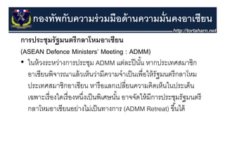 กองทัพกับความร่ วมมือด้ านความมั่นคงอาเซียน
การประชุุมรั ฐมนตรี กลาโหมอาเซียน
(ASEAN Defence Ministers’ Meeting : ADMM)
•ใ ้
  ในหวงระหวางการประชุม ADMM แตละปนน หากประเทศสมาชก
               ่       ป ช                ่ ปี ั ้     ป ศส ชิ
  อาเซียนพิจารณาแล้ วเห็นว่ามีความจําเป็ นเพื่อให้ รัฐมนตรี กลาโหม
  ประเทศสมาชิกอาเซียน หารื อแลกเปลี่ยนความคิดเห็นในประเด็น
  เฉพาะเรองใดเรองหนงเปนพเศษนน อาจจดใหมการประชุมรฐมนตร
  เฉพาะเรื่ องใดเรื่ องหนึงเป็ นพิเศษนัน อาจจัดให้ มีการประชมรัฐมนตรี
                          ่            ้
  กลาโหมอาเซียนอย่างไม่เป็ นทางการ (ADMM Retreat) ขึ ้นได้
 