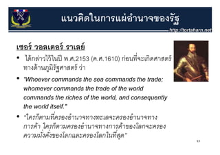 แนวคิดในการแผ่ อานาจของรัฐ
                                ํ

เซอร์์ วอลเตอร์์ ราเลย์์
• ได้ กล่าวไว้ ในปี พ ศ 2153 (ค ศ 1610) ก่อนที่จะเกิดศาสตร์
   ไดกลาวไวในป พ.ศ.2153 (ค.ศ.1610) กอนทจะเกดศาสตร
  ทางด้ านภูมิรัฐศาสตร์ ว่า
• "Wh
  "Whoever commands the sea commands the trade;
                        d th               d th t d
  whomever commands the trade of the world
  commands the riches off the world, and consequently
  the world itself."
• “ใครก็ตามทีครองอํานาจทางทะเลจะครองอํานาจทาง
                ่
  การค้า ใครก็ตามครองอํานาจทางการค้าของโลกจะครอง
  ความมังคังของโลกและครองโลกในทีสด”
          ่ ่                         ่ ุ                     13
 