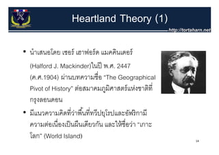 Heartland Theory (1)

• นําเสนอโดย เซอร์ เฮาฟอร์ ด แมคคินเดอร์
  (Halford J. Mackinder)ในปี พ.ศ. 2447
  (ค.ศ.1904) ผานบทความชอ The
  (ค ศ 1904) ผ่านบทความชื่อ “The Geographical
  Pivot of History” ต่อสมาคมภูมิศาสตร์ แห่งชาติที่
  กรุงลอนดอน
• มีแนวความคิดที่วาพื ้นที่ทวีปยโรปและอัฟริ กามี
  มแนวความคดทวาพนททวปยุโรปและอฟรกาม
                    ่
  ความต่อเนื่องเป็ นผืนเดียวกัน และให้ ชื่อว่า “เกาะ
  โลก” (World Island)                                  14
 