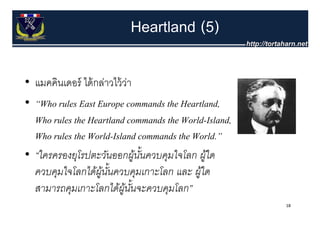 Heartland (5)

• แมคคินเดอร์ ได้ กล่าวไว้ วา
                            ่
• “Who rules East Europe commands the Heartland,
  Who rules the Heartland commands the World-Island,
  Who rules the World-Island commands the World.”
                World Island              World.
• “ใครครองยุโรปตะวันออกผูนนควบคุมใจโลก ผูใด
                              ้ ั้           ้
  ควบคุมใจโลกได้ผูนนควบคุมเกาะโลก และ ผูใด
                   ้ ั้                    ้
  สามารถคุมเกาะโลกไดผู้ นจะควบคมโลก”
  สามารถคมเกาะโลกได้ผนนจะควบคุมโลก
                           ั้
                                                       18
 