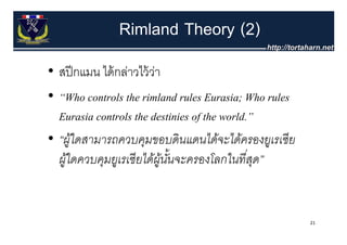 Rimland Theory (2)
• สปี กแมน ไ ้ กล่าวไว้้ วา
   ปี      ได้ ่ ไ ่
• “Wh controls the rimland rules E i Wh rules
  “Who        l h i l d l Eurasia; Who l
  Eurasia controls the destinies off the world.”
• “ผูใดสามารถควบคุมขอบดิ นแดนได้จะได้ครองยูเรเซี ย
      ้
  ผูใดควบคุมยูเรเซี ยได้ผูนนจะครองโลกในทีสด”
    ้                     ้ ้ั                 ่ ุ


                                                     21
 