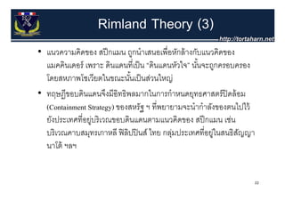 Rimland Theory (3)
• แนวความคิดของ สปี กแมน ถกนําเสนอเพื่อหักล้ างกับแนวคิดของ
  แนวความคดของ สปกแมน ถูกนาเสนอเพอหกลางกบแนวคดของ
  แมคคินเดอร์ เพราะ ดินแดนที่เป็ น “ดินแดนหัวใจ” นันจะถูกครอบครอง
                                                   ้
  โดยสหภาพโซเวยตในขณะนนเปนสวนใหญ
  โดยสหภาพโซเวียตในขณะนันเป็ นส่วนใหญ่
                             ้
• ทฤษฏีขอบดินแดนจึงมีอิทธิพลมากในการกําหนดยุทธศาสตร์ ปิดล้ อม
  (Containment Strategy) ของสหรัฐ ฯ ที่พยายามจะนํากําลังของตนไปไว้
  ยังประเทศที่อยูบริ เวณขอบดินแดนตามแนวคิดของ สปี กแมน เช่น
                ู่
  บริ เวณคาบสมุทรเกาหลี ฟิ ลิปปิ นส์ ไทย กลุมประเทศที่อยูในสนธิสญญา
                                           ่            ่       ั
  นาโต
  นาโต้ ฯลฯ


                                                                  22
 