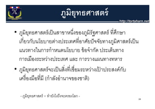 ภมยุทธศาสตร์
                              ู ิ
• ภูมิยทธศาสตร์ เป็็ นสาขาหนึงของภูมิรัฐศาสตร์ ทีี่ศกษา
         ุ                        ่ึ                  ึ
  เกยวกบนโยบายตางประเทศทอาศยปจจยทางภูมศาสตร์ เป็ น
  เกี่ยวกับนโยบายต่างประเทศที่อาศัยปั จจัยทางภมิศาสตรเปน
  แนวทางในการกําหนดนโยบาย ข้ อจํากัด ประเด็นทาง
  การเมืองระหว่างประเทศ และ การวางแผนทางทหาร
• ภูมิยทธศาสตร์์ จะเป็็ นสิงทีี่เชืื่อมระหว่างเปาประสงค์์กบ
           ุ                  ่                 ้         ั
  เครองมอทม (กาลงอานาจของชาต)
  เครื่ องมือที่มี (กําลังอํานาจของชาติ)

  - ภูมิยทธศาสตร์ = ทํายังไงถึงจะครองโลก -
         ุ
                                                          24
 