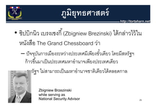 ภมมยธศาสตร
                        ภู ู ยุิทธศาสตร์
                        ภมิยท    ุทธศาสตร์
• ซิปบิกนิว เบรงเซงกีี ้ (Zbigniew Brezinski) ไ ้ กล่าวไว้้ ใน
                                              ได้      ไ
  หนงสอ
  หนังสือ The Grand Chessboard ว่า   วา
   – ปั จจบันการเมองระหวางประเทศมเพยงขวเดยว โดยมสหรฐฯ
     ปจจุบนการเมืองระหว่างประเทศมีเพียงขัวเดียว โดยมีสหรัฐฯ
                                           ้
    ก้ าวขึ ้นมาเป็ นประเทศมหาอํานาจเพียงประเทศเดียว
   – สหรัฐฯ ไม่สามารถเป็ นมหาอํานาจชาติเดียวได้ ตลอดกาล

           Zbigniew Brzezinski
           while serving as
           National Security Advisor                          25
 