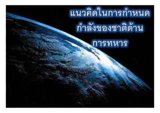 กรอบการนําเสนอ
• แนวคิดใ    ในการกํําหนดกํําลังอํํานาจของชาติ
• บทบาทและหน้ าที่ของทหาร
  บทบาทและหนาทของทหาร
• ดัชนีชี ้วัดกําลังอํานาจของชาติด้าน
  การทหาร
• ความท้้ าทายของกองทัพไทยในทศวรรษ
                           ั ไ ใ
  หน้ า


                                                 3
 