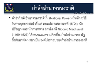 กําลังอํานาจของชาติ
• คําว่ากําลังอํานาจของชาตินน (National Power) เริ่ มมีการใช้
  คาวากาลงอานาจของชาตนน     ั้                 เรมมการใช
  ในทางยุทธศาสตร์ ตังแต่ ตอนปลายศตวรรษที่ 15 โดย นัก
                      ้
  ปรัชญา และ นักการทหาร ชาวอิตาลี Niccolo Machiavelli
  (1469-1527) ไดเสนอแนวความคดเกยวกาลงอานาจของรฐ
  (1469 1527) ได้ เสนอแนวความคิดเกี่ยวกําลังอํานาจของรัฐ
  ซึงต่อมาพัฒนามาเป็ น องค์ประกอบของกําลังอํานาจของชาติ
    ่



                                                            36
 