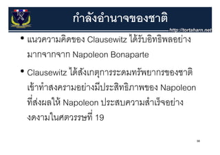 กําลังอํานาจของชาติ
• แนวความคิดของ Clausewitz ได้ รับอิทธิพลอย่าง
  แนวความคดของ                 ไดรบอทธพลอยาง
  มากจากจาก Napoleon Bonaparte
• Clausewitz ได้ สงเกตุการระดมทรัพยากรของชาติ
                  ั ุ
  เข้ าทําสงครามอย่างมีประสิทธิภาพของ Napoleon
  ที่สงผลให้ Napoleon ประสบความสําเร็ จอย่าง
       ่
  งดงามในศตวรรษที่ี 19
          ใ
                                                 38
 