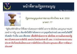 หน้ าที่ตามรั ฐธรรมนูญ

                        รั ฐธรรมนูญแห่ งราชอาณาจักรไทย พ.ศ. 2550
                                         มาตรา 77
 “รัฐต้ องพิทกษ์ รักษาไว้ ซงสถาบันพระมหากษัตริ ย์ เอกราช อธิปไตย และบูรณภาพแห่ง
             ั             ึ่
เขตอํานาจรัฐ และ ต้ องจัดให้ มีกําลังทหาร อาวธยทโธปกรณ์ และเทคโนโลยีท่ี
                                                   ุ ุ                  น
ทันสมัย จําเป็ น และเพียงพอ เพื่อพิทักษ์ เอกราช อธิปไตย ความมั่นคงของรั ฐ
สถาบนพระมหากษตรย ผลประโยชน์ แห่ ง ชาติ
สถาบั น พระมหากษั ต ริ ย์ ผลประโยชนแหงชาต และ การปกครองระบอบ
ประชาธิ ป ไตยอั น มี พ ระมหากษั ต ริ ย์ ทรงเป็ นประมุ ข และเพื่ อ การพั ฒ นา
ประเทศ”
                                                                           41
 