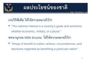 ผลประโยชน์ ของชาติ
เวบวิกพเดีย ได้ ให้ ความหมายไว้ ว่า
       ิ ี
• “The national interest is a country's goals and ambitions
  whether economic, military, or cultural.”
           economic military cultural
พจนานุุกรม MSN Encarta ได้ ให้ ความหมายไว้ ว่า
• “things of benefit to nation: actions, circumstances, and
  decisions regarded as benefiting a particular nation”

                                                          42
 