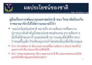 ผลประโยชน์ ของชาติ
 คู่มือเรื่ องการพัฒนายุทธศาสตร์์ ชาติ ของ วิทยาลัยปองกัน      ้
 ราชอาณาจักรได้ ให้ ความหมายไว้ ว่า
• “ผลประโยชน์แห่งชาติ หมายถึง ความต้ องการหรื อความ
    ปรารถนาอนสาคญยงของประชาชนสวนรวม ความตองการ
    ปรารถนาอันสําคัญยิ่งของประชาชนส่วนรวม ความต้ องการ
    นันจึงมีลกษณะกว้ างและค่อนข้ างถาวรและเมื่อได้ พิจารณา
       ้      ั
    กํําหนดขึนแล้้ ว ก็็จะต้้ องมุงกระทํําโ อเนืื่องเพืื่อใ ้ บรรลุผล
              ึ้                 ่        โดยต่           ให้
• คําว่า "ความต้ องการ" มีความหมายรวมทังความต้ องการ (Want) โดยทัวไป
                                          ้          ( )         ่
  และความจําเป็ น (Need) ที่ขาดเสียไม่ได้
• คําว่า "ประชาชนส่วนรวม" มีความหมายว่าชาติ คือ ประชาชนส่วนรวมไม่ใช่
  บุคคลใดหรื อกลุมบุคคลใดโดยเฉพาะ”
                  ่                                                    43
 