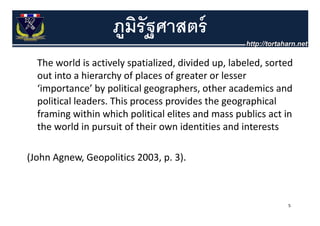 ภมรัฐศาสตร์
                     ู ิ
  The world is actively spatialized, divided up, labeled, sorted 
  The world is actively spatialized divided up labeled sorted
  out into a hierarchy of places of greater or lesser 
  ‘importance’ by political geographers, other academics and 
   importance by political geographers other academics and
  political leaders. This process provides the geographical 
  framing within which political elites and mass publics act in 
  framing within which political elites and mass publics act in
  the world in pursuit of their own identities and interests 

(John Agnew, Geopolitics 2003, p. 3).



                                                               5
 