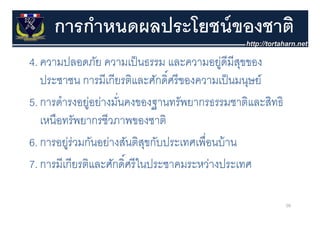 การกําหนดผลประโยชน์ ของชาติ
4. ความปลอดภย ความเปนธรรม และความอยู มสุขของ
4 ความปลอดภัย ความเป็ นธรรม และความอย่ดีมีสขของ
                                ์
   ประชาชน การมีเกียรติและศักดิศรี ของความเป็ นมนุษย์
                                                   ุ
5. การดํารงอยูอย่างมันคงของฐานทรัพยากรธรรมชาติและสิทธิ
              ่      ่
   เหนือทรัพยากรชีวภาพของชาติ
6. การอยูร่วมกันอย่างสันติสขกับประเทศเพื่ือนบ้้ าน
         ่ ั ่ ั ิ ุ ั ป
                       ์
7. การมเกยรตและศกดศรในประชาคมระหวางประเทศ
7 การมีเกียรติและศักดิศรี ในประชาคมระหว่างประเทศ

                                                         50
 