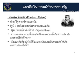 แนวคิดในการแผ่ อานาจของรัฐ
                              ํ

เฟรดริิก รััทเซล (Friedrich Ratzel)
 ฟ
• นกภูมรัฐศาสตร์ ชาวเยอรมัน
  นักภมิรฐศาสตรชาวเยอรมน
• รัฐมี 2 องค์ประกอบ ประชากรและแผ่นดิน
•  รััฐเปรีี ยบเสมืือนสิงมีีชีวิต (Organic State)
        ป               ่ิ
•  พรมแดนสามารถเปลี่ยนแปลงได้ ตลอดเวลาขึ ้นกับความเข้ มแข็ง
  และการใช้ กําลังทหาร
• เป็ นแนวคิดที่ถกนาไปใชโดยเยอรมน และเป็ นชนวนก่อให้ เกิด
   เปนแนวคดทถูกนําไปใช้ โดยเยอรมัน และเปนชนวนกอใหเกด
  สงครามโลกครังที่ 2 ้
                                                              7
 