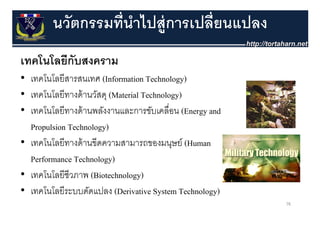 นวัตกรรมที่นําไปส่ ูการเปลี่ยนแปลง
เทคโนโลยกบสงคราม
เทคโนโลยีกับสงคราม
• เทคโนโลยีสารสนเทศ (Information Technology)
• เทคโนโลยีทางด้ านวัสดุ (Material Technology)
• เทคโนโลยีทางด้ านพลังงานและการขับเคลื่อน (Energy and
  เทคโนโลยทางดานพลงงานและการขบเคลอน
  Propulsion Technology)
• เทคโนโลยีีทางด้้ านขีีดความสามารถของมนุษย์์ (Human
      โ โ
  Performance Technology)
• เทคโนโลยีชีวภาพ (Biotechnology)
• เทคโนโลยีระบบดัดแปลง (D i ti S t T h l )
  เทคโนโลยระบบดดแปลง (Derivative System Technology)
                                                         78
 