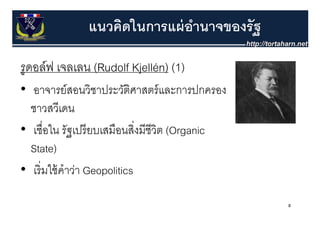 แนวคิดในการแผ่ อานาจของรัฐ
                              ํ

รูดอล์์ฟ เจลเลน (Rudolf Kjellén) (1)
• อาจารยสอนวชาประวตศาสตรและการปกครอง
              ์ ส ช ป ั ิศ ส ์
                    ิ                    ป
  ชาวสวีเดน
• เชื่อใน รัฐเปรี ยบเสมือนสิงมีชีวต (Organic
                               ่ ิ
  State)
• เริ่ มใ ้ คําว่า Geopolitics
        ใช้

                                               8
 