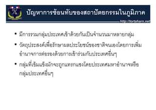 ปั ญหาการซ้ อนทับของสถาปั ตยกรรมในภูมภาค
                                          ิ

• มีการรวมกลุมประเทศเข้ าด้ วยกันเป็ นจํานวนมาหลายกลุม
                ่                                      ่
• วัตถุประสงค์์เพื่ือรัักษาผลประโยชน์์ของชาติจนเองโดยการเพิิ่ม
    ั                        ป โ             ิ    โ
  อานาจการตอรองดวยการเขารวมกบประเทศอนๆ
  อํานาจการต่อรองด้ วยการเข้ าร่วมกับประเทศอื่นๆ
• กลุมที่เข้ มแข็งมักจะถูกแทรกแซงโดยประเทศมหาอํานาจหรื อ
      ุ่                  ู
  กลุมประเทศอื่นๆ
      ่
 