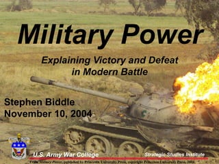 U.S. Army War College Strategic Studies Institute
From Military Power, published by Princeton University Press, copyright Princeton University Press, 2004
Military Power
Explaining Victory and Defeat
in Modern Battle
U.S. Army War College Strategic Studies Institute
Stephen Biddle
November 10, 2004
From Military Power, published by Princeton University Press, copyright Princeton University Press, 2004
 
