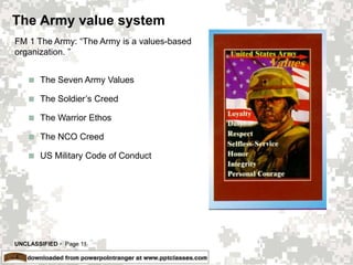 UNCLASSIFIED  Page 11
The Army value system
 The Seven Army Values
 The Soldier’s Creed
 The Warrior Ethos
 The NCO Creed
 US Military Code of Conduct
FM 1 The Army: “The Army is a values-based
organization. ”
 