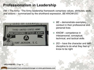 UNCLASSIFIED  Page 13
Professionalism in Leadership
 BE – demonstrate exemplary
conduct in their professional and
personal lives
 KNOW - competence in
interpersonal, conceptual,
technical, and tactical skills
 DO – have the character and self-
discipline to do what they feel or
know to be right
FM 1 The Army: “The Army leadership framework comprises values, attributes, skills,
and actions – summarized by the shorthand expression, BE-KNOW-DO.”
 