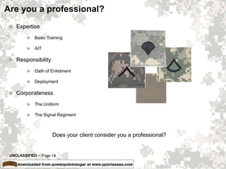 UNCLASSIFIED  Page 14
Are you a professional?
 Expertise
 Basic Training
 AIT
 Responsibility
 Oath of Enlistment
 Deployment
 Corporateness
 The Uniform
 The Signal Regiment
Does your client consider you a professional?
 