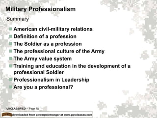 UNCLASSIFIED  Page 15
Military Professionalism
 American civil-military relations
 Definition of a profession
 The Soldier as a profession
 The professional culture of the Army
 The Army value system
 Training and education in the development of a
professional Soldier
 Professionalism in Leadership
 Are you a professional?
Summary
 