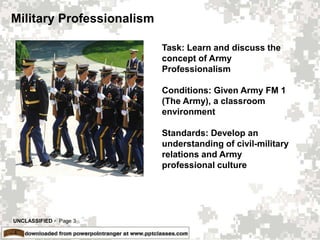 UNCLASSIFIED  Page 3
Military Professionalism
Task: Learn and discuss the
concept of Army
Professionalism
Conditions: Given Army FM 1
(The Army), a classroom
environment
Standards: Develop an
understanding of civil-military
relations and Army
professional culture
 