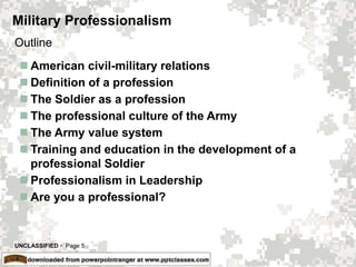 UNCLASSIFIED  Page 5
Military Professionalism
 American civil-military relations
 Definition of a profession
 The Soldier as a profession
 The professional culture of the Army
 The Army value system
 Training and education in the development of a
professional Soldier
 Professionalism in Leadership
 Are you a professional?
Outline
 