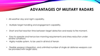 ADVANTAGES OF MILITARY RADARS
• All-weather day and night capability.
• Multiple target handling and engagement capability.
• Short and fast reaction time between target detection and ready to fire moment.
• Easy to operate and hence low manning requirements and stress reduction under
severe conditions
• Highly mobile system, to be used in all kind of terrain
• Flexible weapon integration, and unlimited number of single air defense weapons can
be provided with target data.
 