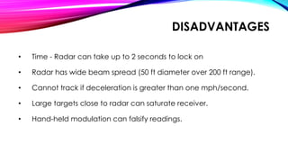 DISADVANTAGES
• Time - Radar can take up to 2 seconds to lock on
• Radar has wide beam spread (50 ft diameter over 200 ft range).
• Cannot track if deceleration is greater than one mph/second.
• Large targets close to radar can saturate receiver.
• Hand-held modulation can falsify readings.
 