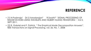 REFERENCE
• [1] N.Padmaja1 Dr.S.Varadarajan2 R.Swathi3 ,’ SIGNAL PROCESSING OF
RADAR ECHOES USING WAVELETS AND HILBERT HUANG TRANSFORM ‘, Vol 2,
SEPT 2011.
• [2] R. Gabriel and F. Patrick. “ The Empirical Mode Decomposition Answers”.
IEEE Transactions on Signal Processing, vol. 56, No. 1, 2008
 