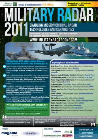 Book and pay by 9th September
                             Defence IQ welcomes you to the                9th annual                                  and SAVE UP TO £250




                                                   Enabling Mission Critical Radar
                                                   Technologies and Capabilities
                                                   Sheraton Park Lane Hotel, London, UK | 27th - 28th October 2011
                                                   Pre-Conference Workshop 26th October

                                                  www.militaryradarconf.com



      Military Radar 2011 will investigate Airborne,
      Land-based and Maritime radar, enabling you to:                                      Expert speaker panel includes:
> Attain unrivalled insight into the current radar reliant operations of                  Arnie Victor, Director, Strategy & Business Development in Tactical Airborne
                                                                                          Systems, Space and Airborne Systems, Raytheon
      the major military powers in Afghanistan and Libya. Briefings will be
      given by the Royal Air Force, US Navy, US Air Force and many                        John Fagnant, Director, Distributed ISR & Targeting Architectures, Northrop
      more                                                                                Grumman
> Gain a fuller understanding of current and future radar programmes,                     Squadron Leader Christopher Melville, 5 (AC) Squadron, Royal Air Force
      with input from prime manufacturers such as Raytheon, Northrop                      Captain Bradley Gardner, JSTAR, 116th Air Control Wing, US Air Force
      Grumman, Thales, Selex, BAE Systems and QinetiQ. This                               Master Sergeant Byron Halliburton Jr., Air Force Operational Technical ISR
      is your chance to benefit from unprecedented access to primary                      Programs Manager, US Air Force
      industry
                                                                                          Dr Stephen Moore, Principle Radar Scientist and Tchnical Lead, DSTL
> Consider the implications and applications of defence research                          Vincent Sabio, Programme Manager, Information Innovation Office, DARPA
      in the field from the UK Defence Science & Technology
                                                                                          Stephen Gaze, Radar Branch, Mission Systems Evaluation Division (Pax River)
      Laboratory (DSTL) and the US DoD Defence Advanced
                                                                                          US Navy
      Research Projects Agency (DARPA) and understand the
      ramifications before they affect your job                                           Dr Bob Clemens, Chief Technologist for Sensors, US Air Force Research

> Gain a head start in understanding the future of radar technology                       Laboratory (AFRL)
                                                                                          Bill Dawber, Technical lead for Maritime Sensors, Qinetiq
      through briefings from world-class research establishments
      including Gdansk Technology Institute amongst others                                Dr Miroslaw Sankowski, Deputy Director, Gdansk Technology Institute
                                                                                          Naziha Degroote, Programme Manager, COBRA, OCCAR
      Pre-Conference Workshop 26th October 2011                                           Mark Smith, Head of Radar Capability, Selex Galileo
      Dismount Detection Radar(DDR): Enabling a crucial element in                        Chris Jones, Artisan Programme Leader, BAE Systems
      full battlespace awareness
      A fully interactive workshop will investigate the use of DDR and the operational    William Forrest, Business Development Manager, Research & Technology,
      applications it has to facilitate real time battlespace awareness.                  Thales UK




“
      Workshop leader: Vincent Sabio, Programme Manager, DARPA

       “Very high level. A good mix. For me Military
   Radar is valuable as it’s an introduction to the
   environment and what’s hot right now”
   Rune Skreiberg, Royal Norwegian Air Force
                                                             “ Military Radar is a good chance to have
                                                             updates on technology developments”
                                                             Lieutenant Colonel Paolo Nuvoloni,
                                                             Italian Air Force
                                                                                                                                                              “
                                                                                                         “Military Radar provides an excellent forum to interface with
                                                                                                         worldwide operational users and radar professionals to gain
                                                                                                         better understanding of radar capability needs and emerging
                                                                                                         radar trends to meet these needs.”
                                                                                                         Arnie Victor, Director, Strategy and Business
                                                                                                         Development, Raytheon

SPONSORS                                                                       MEDIA PARTNERS                                             E: defence@iqpc.co.uk
                                                                                                                                          T: +44 (0)20 7368 9300
                                                                                                                                          F: +44 (0)20 7368 9301
 