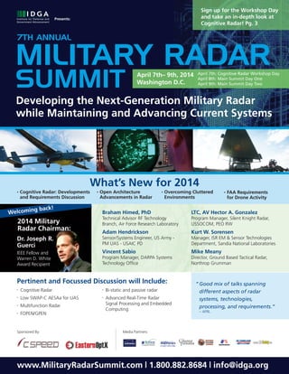 Sign up for the Workshop Day
and take an in-depth look at
Cognitive Radar! Pg. 3

Presents:

7TH ANNUAL

MILITARY RADAR
SUMMIT

April 7th– 9th, 2014
Washington D.C.

April 7th: Cognitive Radar Workshop Day
April 8th: Main Summit Day One
April 9th: Main Summit Day Two

Developing the Next-Generation Military Radar
while Maintaining and Advancing Current Systems

What’s New for 2014
•

Cognitive Radar: Developments
and Requirements Discussion

g
Welcomin

back!

•

Open Architecture
Advancements in Radar

•

Overcoming Cluttered
Environments

•

FAA Requirements
for Drone Activity

Braham Himed, PhD

LTC, AV Hector A. Gonzalez

2014 Military
Radar Chairman:

Technical Advisor RF Technology
Branch, Air Force Research Laboratory

Program Manager, Silent Knight Radar,
USSOCOM, PEO RW

Adam Hendrickson

Kurt W. Sorensen

Dr. Joseph R.
Guerci

Sensor/Systems Engineer, US Army PM UAS - USAIC PD

Manager, ISR EM & Sensor Technologies
Department, Sandia National Laboratories

IEEE Fellow and
Warren D. White
Award Recipient

Vincent Sabio

Mike Meany

Program Manager, DARPA Systems
Technology Ofﬁce

Director, Ground Based Tactical Radar,
Northrop Grumman

Pertinent and Focussed Discussion will Include:
•

Cognitive Radar

•

•

Low SWAP-C AESAa for UAS

•

•

Multifunction Radar

•

FOPEN/GPEN

Sponsored By:

Bi-static and passive radar
Advanced Real-Time Radar
Signal Processing and Embedded
Computing

“ Good mix of talks spanning
different aspects of radar
systems, technologies,
processing, and requirements.”
– AFRL

Media Partners:

www.MilitaryRadarSummit.com | 1.800.882.8684 | info@idga.org

 