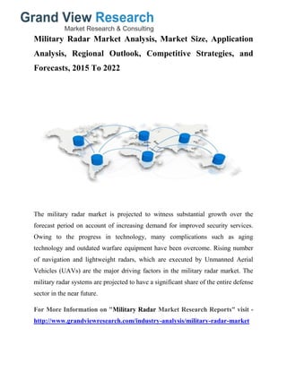 Military Radar Market Analysis, Market Size, Application
Analysis, Regional Outlook, Competitive Strategies, and
Forecasts, 2015 To 2022
The military radar market is projected to witness substantial growth over the
forecast period on account of increasing demand for improved security services.
Owing to the progress in technology, many complications such as aging
technology and outdated warfare equipment have been overcome. Rising number
of navigation and lightweight radars, which are executed by Unmanned Aerial
Vehicles (UAVs) are the major driving factors in the military radar market. The
military radar systems are projected to have a significant share of the entire defense
sector in the near future.
For More Information on "Military Radar Market Research Reports" visit -
http://www.grandviewresearch.com/industry-analysis/military-radar-market
 