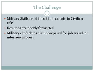 The Challenge

 Military Skills are difficult to translate to Civilian
  role
 Resumes are poorly formatted
 Military candidates are unprepared for job search or
  interview process
 