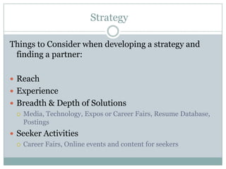 Strategy

Things to Consider when developing a strategy and
 finding a partner:

 Reach
 Experience
 Breadth & Depth of Solutions
   Media, Technology, Expos or Career Fairs, Resume Database,
    Postings
 Seeker Activities
   Career Fairs, Online events and content for seekers
 