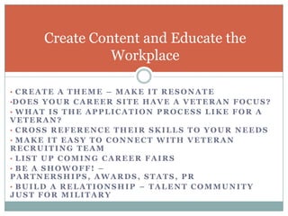 Create Content and Educate the
                   Workplace

• CREATE A THEME – MAKE IT RESONATE
•D O E S Y O U R C A R E E R S I T E H A V E A V E T E R A N F O C U S ?
• WHAT IS THE APPLICATION PROCESS LIKE FOR A
VETERAN?
• CROSS REFERENCE THEIR SKILLS TO YOUR NEEDS
• MAKE IT EASY TO CONNECT WITH VETERAN
RECRUITING TEAM
• LIST UP COMING CAREER FAIRS
• BE A SHOWOFF! –
PARTNERSHIPS, AWARDS, STATS, PR
• BUILD A RELATIONSHIP – TALENT COMMUNITY
JUST FOR MILITARY
 