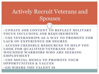 Actively Recruit Veterans and
              Spouses
• UPDATE JOB CONTENT TO REFLECT MILITARY
FOCUS INCLUDING JOB REQUIREMENTS
• USE INTERNSHIPS AS A WAY TO PROMOTE FOR
LACK OF EXPERIENCE OR DEGREE
• ACCESS CREDIBLE RESOURCES TO HELP YOU
LOOK FOR QUALIFIED VETERANS AND
WOUNDED WARRIORS WHO ARE SEEKING
EMPLOYMENT
• USE SOCIAL MEDIA TO PROMOTE YOUR
OPPORTUNITIES & VALUES
• GO WHERE THE TALENT IS
 