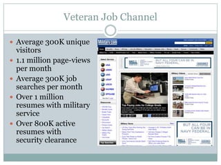 Veteran Job Channel

 Average 300K unique
    visitors
   1.1 million page-views
    per month
   Average 300K job
    searches per month
   Over 1 million
    resumes with military
    service
   Over 800K active
    resumes with
    security clearance
 