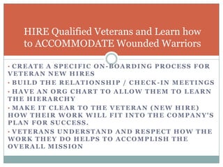 HIRE Qualified Veterans and Learn how
   to ACCOMMODATE Wounded Warriors

• CREATE A SPECIFIC ON-BOARDING PROCESS FOR
VETERAN NEW HIRES
• BUILD THE RELATIONSHIP / CHECK -IN MEETINGS
• HAVE AN ORG CHART TO ALLOW THEM TO LEARN
THE HIERARCHY
• MAKE IT CLEAR TO THE VETERAN (NEW HIRE)
HOW THEIR WORK WILL FIT INTO THE COMPANY'S
PLAN FOR SUCCESS.
• VETERANS UNDERSTAND AND RESPECT HOW THE
WORK THEY DO HELPS TO ACCOMPLISH THE
OVERALL MISSION
 