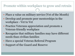 Promote within workplace to grow and retrain

 Place a value on military service (Vet of the Month)
 Develop and promote peer mentorships in the
    workplace - Vet to Vet
   Practice Veterans appreciation and promote a
    Veteran-friendly workplace
   Recognize that military families may have different
    needs than civilian families
   Have a special Veteran Referral Program
   Support of the Guard and Reserve
 