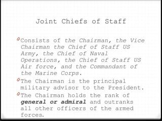 Joint Chiefs of Staff
0 Consists of the Chairman, the Vice
Chairman the Chief of Staff US
Army, the Chief of Naval
Operations, the Chief of Staff US
Air force, and the Commandant of
the Marine Corps.
0 The Chairman is the principal
military advisor to the President.
0 The Chairman holds the rank of
general or admiral and outranks
all other officers of the armed
forces.
 