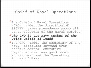 Chief of Naval Operations
0 The Chief of Naval Operations
(CNO), under the direction of
SECNAV, takes precedence above all
other officers of the naval service
0 The CNO is the Navy member of the
Joint Chiefs of Staff
0 The CNO, under the Secretary of the
Navy, exercises command over
certain central executive
organizations, assigned shore
activities, and the Operating
Forces of Navy
 