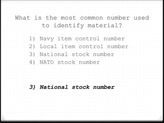 What is the most common number used
to identify material?
1) Navy item control number
2) Local item control number
3) National stock number
4) NATO stock number
3) National stock number
 