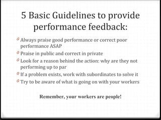 5 Basic Guidelines to provide
performance feedback:
0 Always praise good performance or correct poor
performance ASAP
0 Praise in public and correct in private
0 Look for a reason behind the action: why are they not
performing up to par
0 If a problem exists, work with subordinates to solve it
0 Try to be aware of what is going on with your workers
Remember, your workers are people!
 