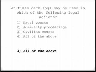 At times deck logs may be used in
which of the following legal
actions?
1) Naval courts
2) Admiralty proceedings
3) Civilian courts
4) All of the above
4) All of the above
 