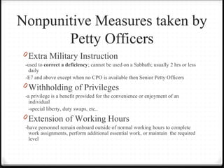 Nonpunitive Measures taken by
Petty Officers
0 Extra Military Instruction
-used to correct a deficiency; cannot be used on a Sabbath; usually 2 hrs or less
daily
-E7 and above except when no CPO is available then Senior Petty Officers
0 Withholding of Privileges
-a privilege is a benefit provided for the convenience or enjoyment of an
individual
-special liberty, duty swaps, etc..
0 Extension of Working Hours
-have personnel remain onboard outside of normal working hours to complete
work assignments, perform additional essential work, or maintain the required
level
 