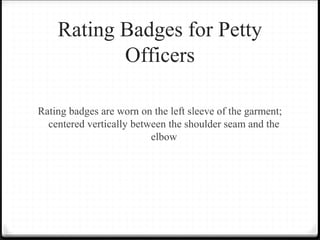 Rating Badges for Petty
Officers
Rating badges are worn on the left sleeve of the garment;
centered vertically between the shoulder seam and the
elbow
 