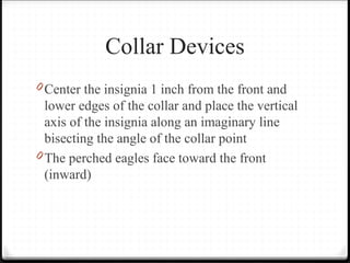 Collar Devices
0 Center the insignia 1 inch from the front and
lower edges of the collar and place the vertical
axis of the insignia along an imaginary line
bisecting the angle of the collar point
0 The perched eagles face toward the front
(inward)
 