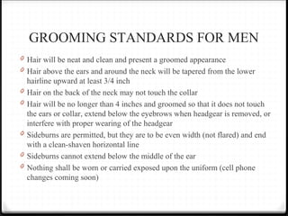 GROOMING STANDARDS FOR MEN
0 Hair will be neat and clean and present a groomed appearance
0 Hair above the ears and around the neck will be tapered from the lower
hairline upward at least 3/4 inch
0 Hair on the back of the neck may not touch the collar
0 Hair will be no longer than 4 inches and groomed so that it does not touch
the ears or collar, extend below the eyebrows when headgear is removed, or
interfere with proper wearing of the headgear
0 Sideburns are permitted, but they are to be even width (not flared) and end
with a clean-shaven horizontal line
0 Sideburns cannot extend below the middle of the ear
0 Nothing shall be worn or carried exposed upon the uniform (cell phone
changes coming soon)
 